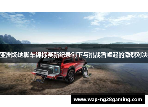 亚洲场地脚车锦标赛新纪录创下与挑战者崛起的激烈对决