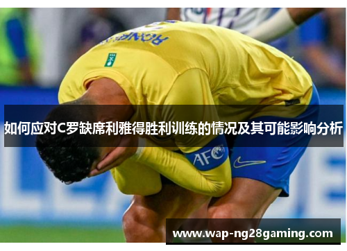 如何应对C罗缺席利雅得胜利训练的情况及其可能影响分析