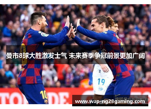 曼市8球大胜激发士气 未来赛季争冠前景更加广阔
