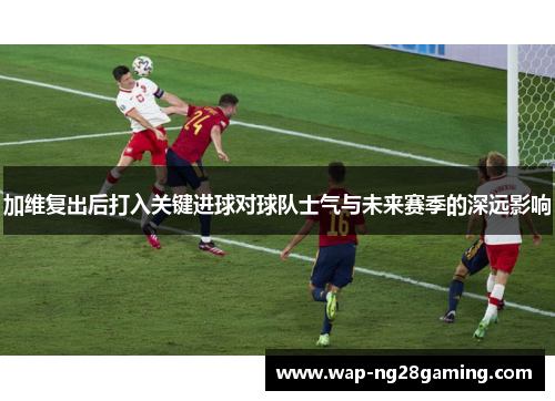 加维复出后打入关键进球对球队士气与未来赛季的深远影响
