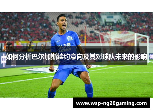如何分析巴尔加斯续约意向及其对球队未来的影响