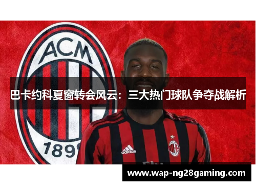 巴卡约科夏窗转会风云：三大热门球队争夺战解析