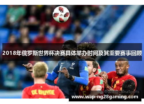 2018年俄罗斯世界杯决赛具体举办时间及其重要赛事回顾