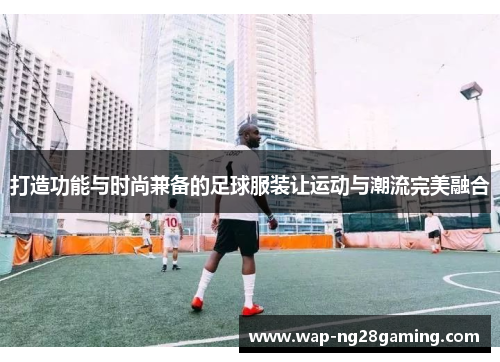 打造功能与时尚兼备的足球服装让运动与潮流完美融合
