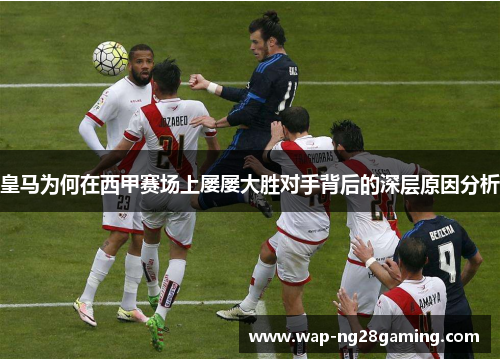 皇马为何在西甲赛场上屡屡大胜对手背后的深层原因分析