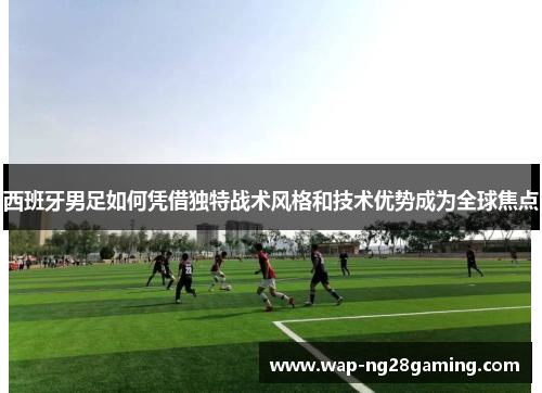 西班牙男足如何凭借独特战术风格和技术优势成为全球焦点 西班牙男足如何凭借独特战术风格和技术优势成为全球焦点