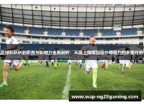 足球队队长的职责与影响力全面剖析：从场上指挥到场外领导力的多重任务