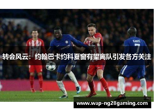 转会风云：约翰巴卡约科夏窗有望离队引发各方关注