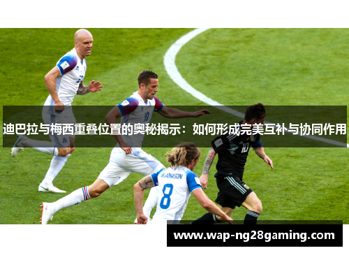 迪巴拉与梅西重叠位置的奥秘揭示：如何形成完美互补与协同作用