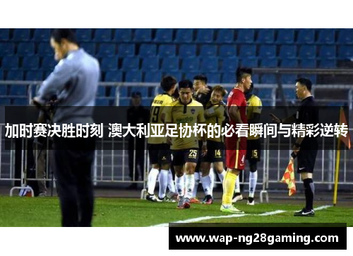 加时赛决胜时刻 澳大利亚足协杯的必看瞬间与精彩逆转 加时赛决胜时刻 澳大利亚足协杯的必看瞬间与精彩逆转