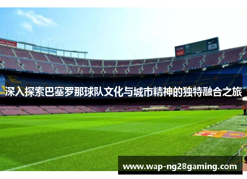 深入探索巴塞罗那球队文化与城市精神的独特融合之旅