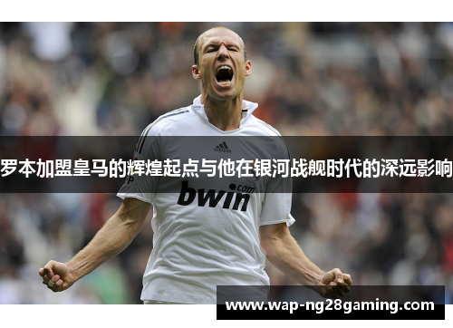 罗本加盟皇马的辉煌起点与他在银河战舰时代的深远影响
