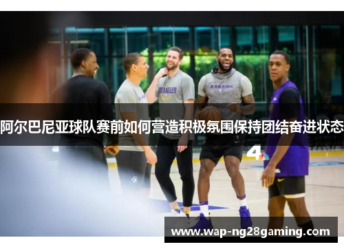 阿尔巴尼亚球队赛前如何营造积极氛围保持团结奋进状态