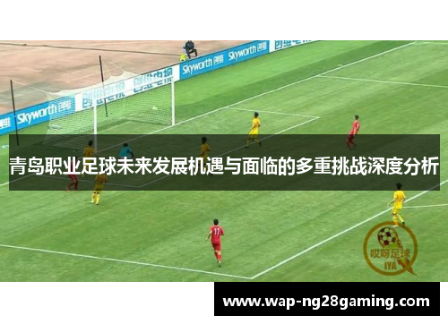 青岛职业足球未来发展机遇与面临的多重挑战深度分析 青岛职业足球未来发展机遇与面临的多重挑战深度分析