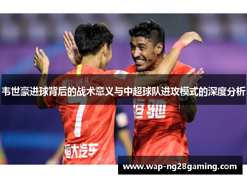 韦世豪进球背后的战术意义与中超球队进攻模式的深度分析 韦世豪进球背后的战术意义与中超球队进攻模式的深度分析