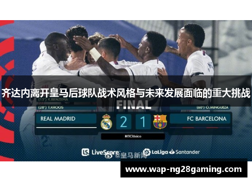 齐达内离开皇马后球队战术风格与未来发展面临的重大挑战
