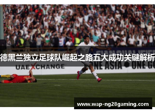 德黑兰独立足球队崛起之路五大成功关键解析 德黑兰独立足球队崛起之路五大成功关键解析