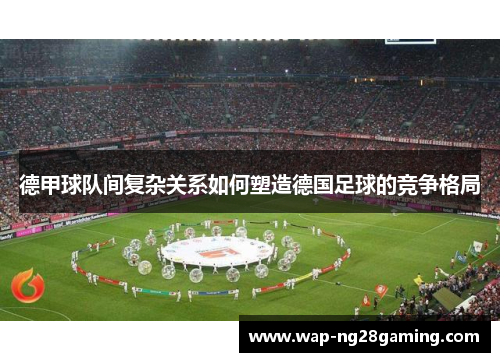 德甲球队间复杂关系如何塑造德国足球的竞争格局
