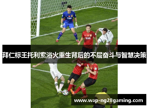拜仁标王托利索浴火重生背后的不屈奋斗与智慧决策
