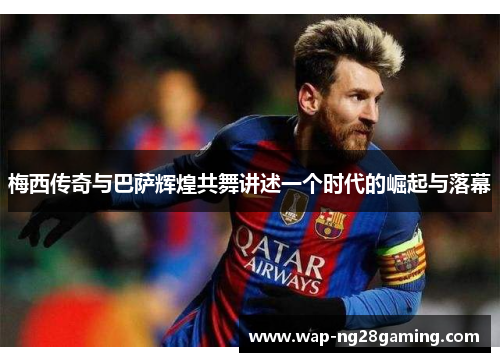 梅西传奇与巴萨辉煌共舞讲述一个时代的崛起与落幕