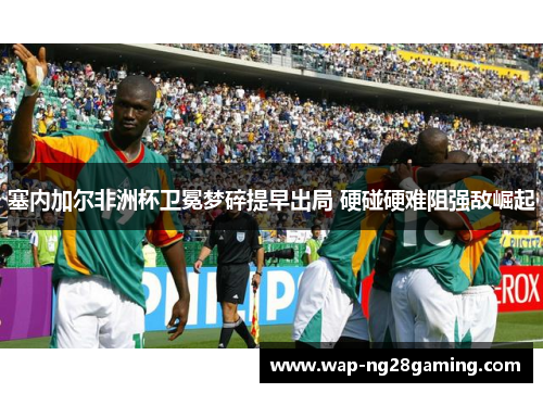 塞内加尔非洲杯卫冕梦碎提早出局 硬碰硬难阻强敌崛起 塞内加尔非洲杯卫冕梦碎提早出局 硬碰硬难阻强敌崛起