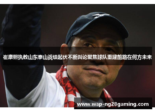 崔康熙执教山东泰山战绩起伏不断舆论聚焦球队重建前路在何方未来 崔康熙执教山东泰山战绩起伏不断舆论聚焦球队重建前路在何方未来