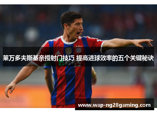 莱万多夫斯基亲授射门技巧 提高进球效率的五个关键秘诀