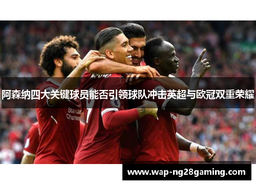 阿森纳四大关键球员能否引领球队冲击英超与欧冠双重荣耀