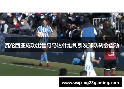 瓦伦西亚成功出售马马达什维利引发球队转会震动