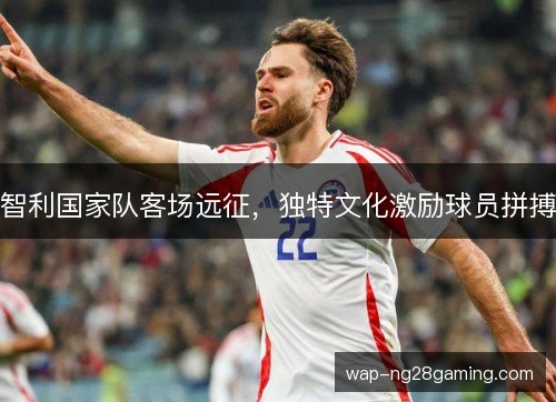智利国家队客场远征,独特文化激励球员拼搏 智利国家队客场远征,独特文化激励球员拼搏