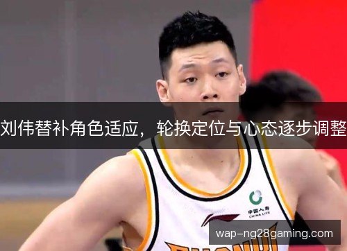 刘伟替补角色适应，轮换定位与心态逐步调整