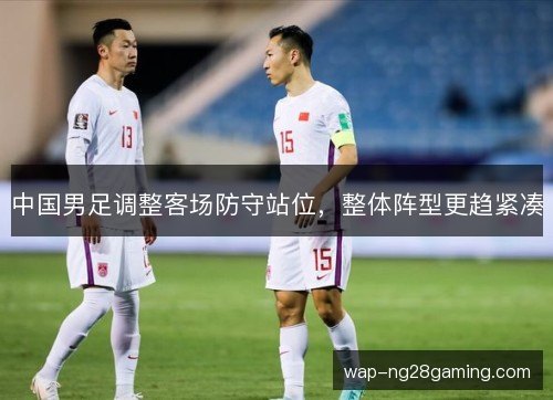 中国男足调整客场防守站位，整体阵型更趋紧凑